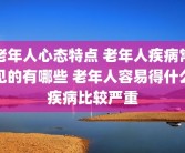 老年人心态特点 老年人疾病常见的有哪些 老年人容易得什么疾病比较严重