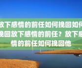 放下感情的前任如何挽回如何挽回放下感情的前任？放下感情的前任如何挽回他