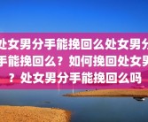 处女男分手能挽回么处女男分手能挽回么？如何挽回处女男？处女男分手能挽回么吗