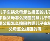 儿子车祸父母怎么挽回的儿子车祸父母怎么挽回的及儿子车祸父母怎么挽回的呢儿子车祸父母怎么挽回的呢