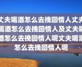 丈夫喝酒怎么去挽回情人丈夫喝酒怎么去挽回情人及丈夫喝酒怎么去挽回情人呢丈夫喝酒怎么去挽回情人呢