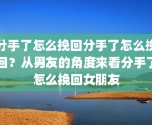 分手了怎么挽回分手了怎么挽回？从男友的角度来看分手了怎么挽回女朋友