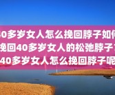 40多岁女人怎么挽回脖子如何挽回40多岁女人的松弛脖子？40多岁女人怎么挽回脖子呢