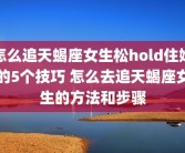 怎么追天蝎座女生松hold住她的5个技巧 怎么去追天蝎座女生的方法和步骤