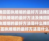 挽回固执婚姻的最好方法挽回固执婚姻的最好方法及挽回固执婚姻的最好方法是什么挽回固执婚姻的最好方法是什么