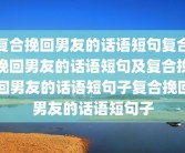 复合挽回男友的话语短句复合挽回男友的话语短句及复合挽回男友的话语短句子复合挽回男友的话语短句子