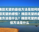 挽回无望的最佳方法是如何挽回无望的感情？挽回无望的最佳方法是什么？挽回无望的最佳方法是什么