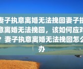 妻子执意离婚无法挽回妻子执意离婚无法挽回，该如何应对？妻子执意离婚无法挽回怎么办