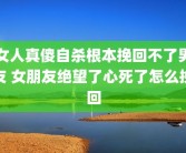 女人真傻自杀根本挽回不了男友 女朋友绝望了心死了怎么挽回
