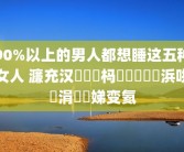 90%以上的男人都想睡这五种女人 濂充汉閬囧埌杩欐牱鐨勭敺浜哄崈涓囧埆娣变氦