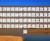 澎湃新闻揭秘情感挽回女友澎湃新闻揭秘情感挽回女友及澎湃新闻揭秘情感挽回女友视频澎湃新闻揭秘情感挽回女友视频