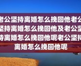 老公坚持离婚怎么挽回他老公坚持离婚怎么挽回他及老公坚持离婚怎么挽回他呢老公坚持离婚怎么挽回他呢