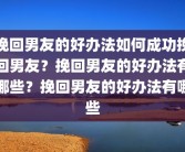 挽回男友的好办法如何成功挽回男友？挽回男友的好办法有哪些？挽回男友的好办法有哪些
