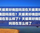 天蝎男好挽回吗现在天蝎男好挽回吗现在？天蝎男好挽回吗现在怎么样了？天蝎男好挽回吗现在怎么样了