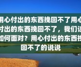 用心付出的东西挽回不了用心付出的东西挽回不了，我们该如何面对？用心付出的东西挽回不了的说说