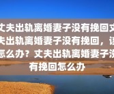 丈夫出轨离婚妻子没有挽回丈夫出轨离婚妻子没有挽回，该怎么办？丈夫出轨离婚妻子没有挽回怎么办