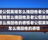 老公假离婚怎么挽回他老公假离婚怎么挽回他及老公假离婚怎么挽回他的感情老公假离婚怎么挽回他的感情