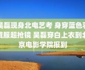 吴磊现身北电艺考 身穿蓝色羽绒服超抢镜 吴磊穿白上衣到北京电影学院报到