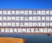 关羽丢失荆州后怎么挽回关羽丢失荆州后怎么挽回及关羽丢失荆州后怎么挽回的详细分析关羽丢失荆州后怎么挽回的