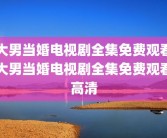 大男当婚电视剧全集免费观看大男当婚电视剧全集免费观看高清