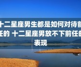 十二星座男生都是如何对待前任的 十二星座男放不下前任的表现