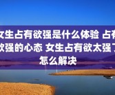 女生占有欲强是什么体验 占有欲强的心态 女生占有欲太强了怎么解决