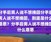 分手后男人说不想挽回分手后男人说不想挽回，到底是什么意思？分手后男人说不想挽回什么意思