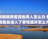 啪啪啪想着其他男人怎么办 和男朋友进入了恶性循环怎么办