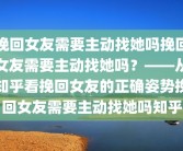 挽回女友需要主动找她吗挽回女友需要主动找她吗？——从知乎看挽回女友的正确姿势挽回女友需要主动找她吗知乎