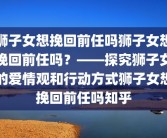 狮子女想挽回前任吗狮子女想挽回前任吗？——探究狮子女的爱情观和行动方式狮子女想挽回前任吗知乎