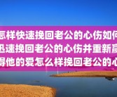 怎样快速挽回老公的心伤如何迅速挽回老公的心伤并重新赢得他的爱怎么样挽回老公的心