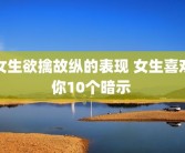女生欲擒故纵的表现 女生喜欢你10个暗示 