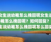 女生说幼稚怎么挽回呢女生说幼稚怎么挽回呢？如何回复？女生说幼稚怎么挽回呢怎么回复