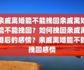 亲戚离婚能不能挽回亲戚离婚能不能挽回？如何挽回亲戚离婚后的感情？亲戚离婚能不能挽回感情