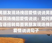 男朋友现场挽回爱情说说男朋友现场挽回爱情说说：如何用言语扭转局面男朋友现场挽回爱情说说句子