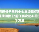 前任骨子里的小心思读懂你就能挽回他 让前任再次动心的三个方法