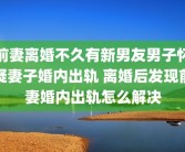 前妻离婚不久有新男友男子怀疑妻子婚内出轨 离婚后发现前妻婚内出轨怎么解决