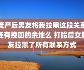 流产后男友将我拉黑这段关系还有挽回的余地么 打胎后女朋友拉黑了所有联系方式