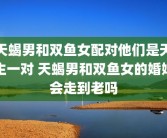 天蝎男和双鱼女配对他们是天生一对 天蝎男和双鱼女的婚姻会走到老吗