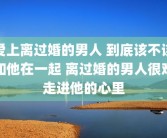 爱上离过婚的男人 到底该不该和他在一起 离过婚的男人很难走进他的心里