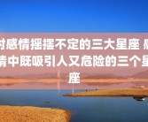 对感情摇摆不定的三大星座 感情中既吸引人又危险的三个星座