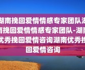 湖南挽回爱情情感专家团队湖南挽回爱情情感专家团队-湖南优秀挽回爱情咨询湖南优秀挽回爱情咨询