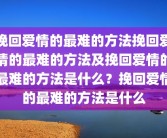挽回爱情的最难的方法挽回爱情的最难的方法及挽回爱情的最难的方法是什么？挽回爱情的最难的方法是什么