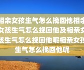 相亲女孩生气怎么挽回他相亲女孩生气怎么挽回他及相亲女孩生气怎么挽回他呢相亲女孩生气怎么挽回他呢