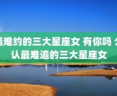 最难约的三大星座女 有你吗 公认最难追的三大星座女