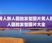 男人胖人圆脸发型图片男人胖人圆脸发型图片大全