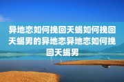 异地恋如何挽回天蝎如何挽回天蝎男的异地恋异地恋如何挽回天蝎男