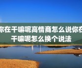 你在干嘛呢高情商怎么说你在干嘛呢怎么换个说法