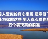 男人爱你的真心表现 愿意低下头为你做这些 男人真心爱你的五个表现真的很准