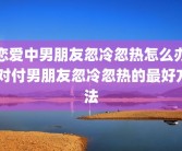 恋爱中男朋友忽冷忽热怎么办 对付男朋友忽冷忽热的最好方法